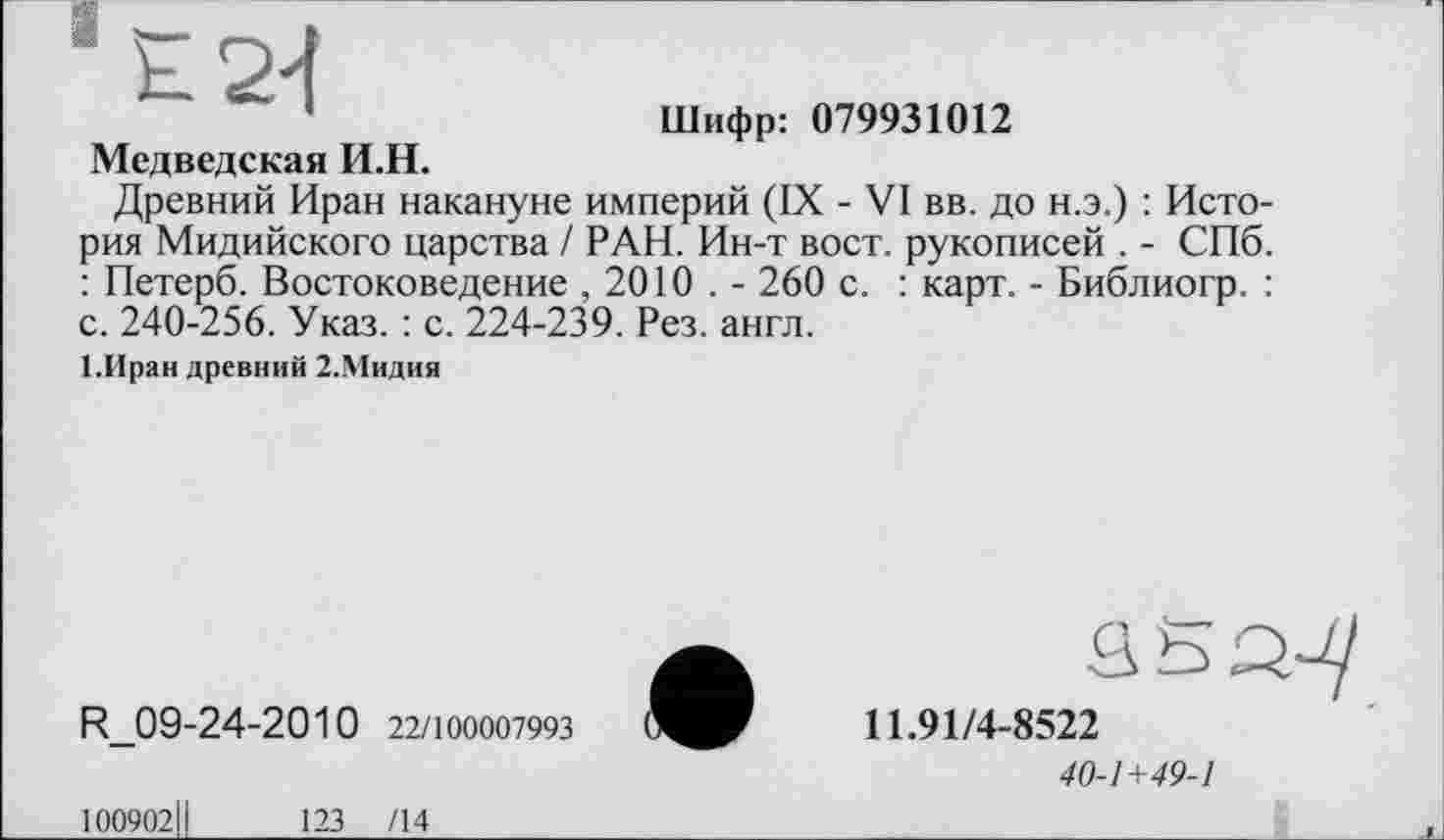 ﻿Е24
Шифр: 079931012
Медведская И.Н.
Древний Иран накануне империй (IX - VI вв. до н.э.) : История Мидийского царства / РАН. Ин-т вост, рукописей . - СПб. : Петерб. Востоковедение , 2010 . - 260 с. : карт. - Библиогр. : с. 240-256. Указ. : с. 224-239. Рез. англ.
І.Иран древний 2.Мидия
R_09-24-2010 22/100007993
100902І!
123 /14
11.91/4-8522
40-1+49-1